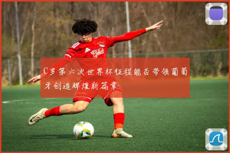C罗第六次世界杯征程能否带领葡萄牙创造辉煌新篇章