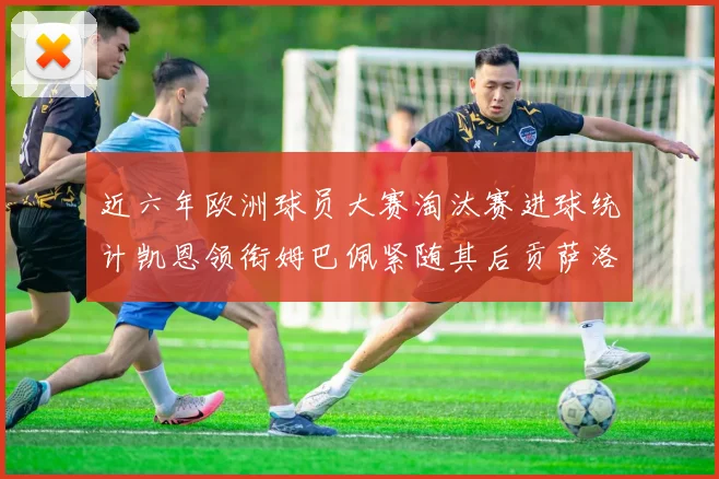 近六年欧洲球员大赛淘汰赛进球统计凯恩领衔姆巴佩紧随其后贡萨洛表现不俗