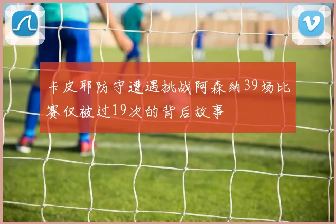 卡皮耶防守遭遇挑战阿森纳39场比赛仅被过19次的背后故事