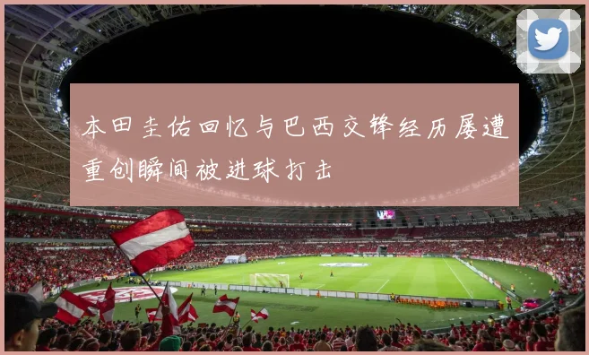 本田圭佑回忆与巴西交锋经历屡遭重创瞬间被进球打击