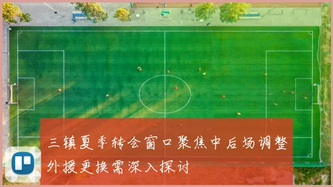 三镇夏季转会窗口聚焦中后场调整外援更换需深入探讨