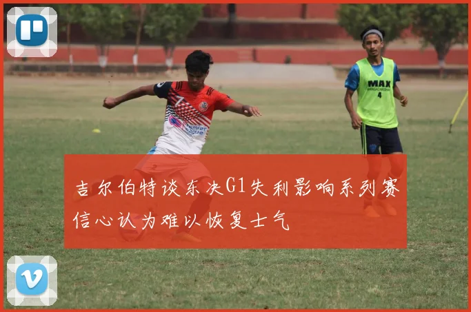 吉尔伯特谈东决G1失利影响系列赛信心认为难以恢复士气
