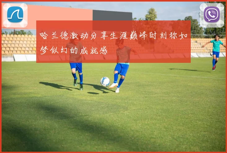 哈兰德激动分享生涯巅峰时刻称如梦似幻的成就感