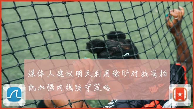 媒体人建议明天利用徐昕对抗高柏凯加强内线防守策略
