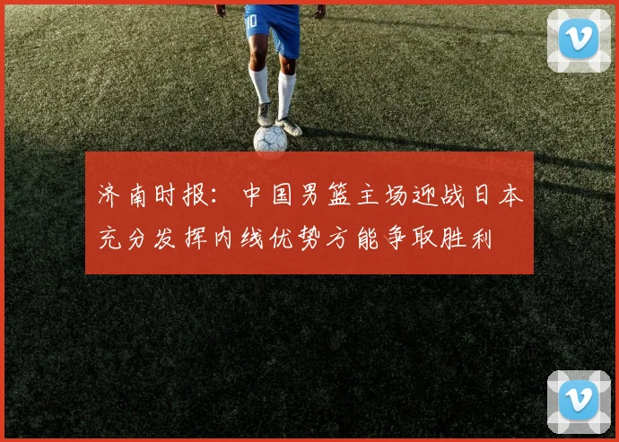 济南时报：中国男篮主场迎战日本充分发挥内线优势方能争取胜利