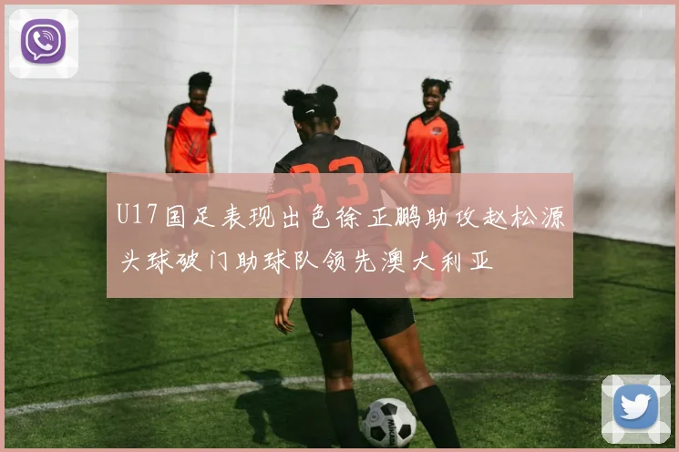U17国足表现出色徐正鹏助攻赵松源头球破门助球队领先澳大利亚