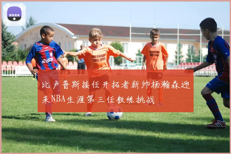 比卢普斯接任开拓者新帅杨瀚森迎来NBA生涯第三任教练挑战