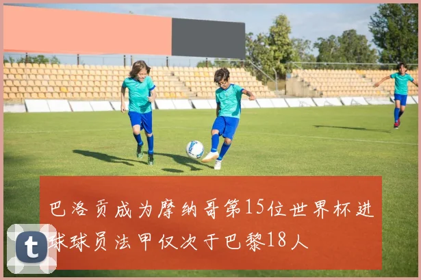 巴洛贡成为摩纳哥第15位世界杯进球球员法甲仅次于巴黎18人