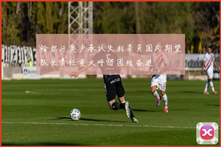 恰尔汗奥卢承认失利辜负国民期望队长责任重大呼吁团结奋进