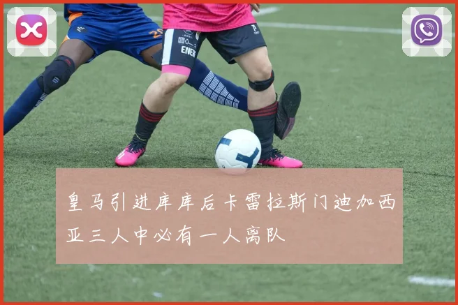 皇马引进库库后卡雷拉斯门迪加西亚三人中必有一人离队