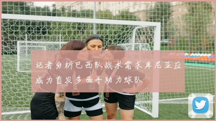 记者分析巴西队战术需求库尼亚应成为首发多面手助力球队