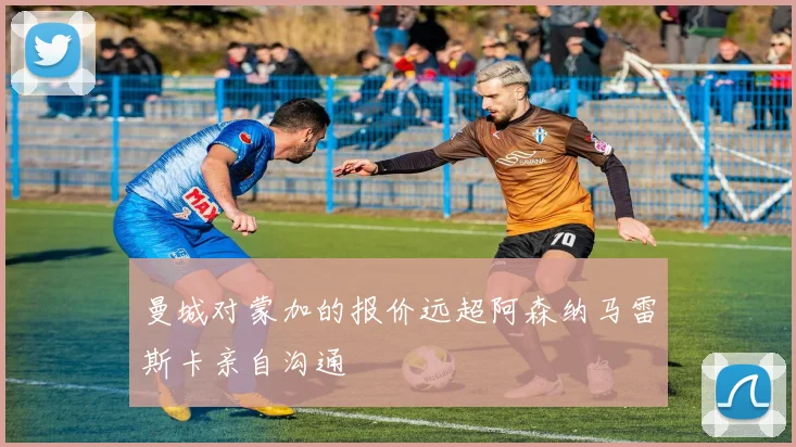 曼城对蒙加的报价远超阿森纳马雷斯卡亲自沟通