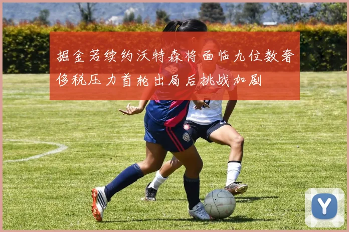 掘金若续约沃特森将面临九位数奢侈税压力首轮出局后挑战加剧