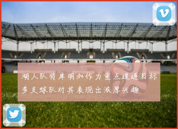 湖人队将库明加作为重点追逐目标多支球队对其表现出浓厚兴趣