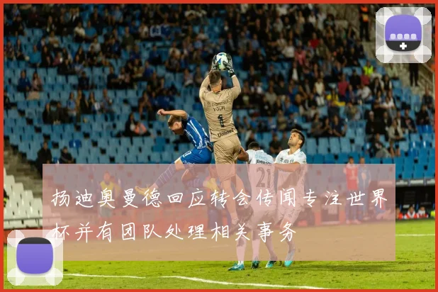 扬迪奥曼德回应转会传闻专注世界杯并有团队处理相关事务