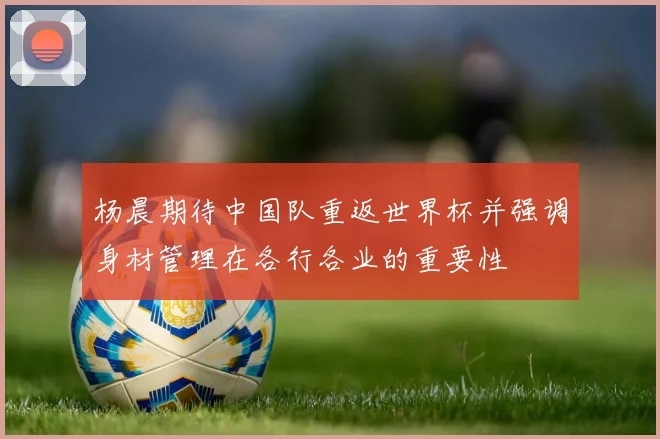 杨晨期待中国队重返世界杯并强调身材管理在各行各业的重要性