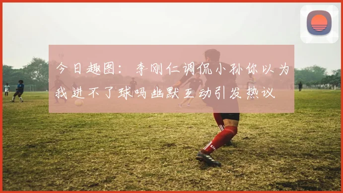 今日趣图：李刚仁调侃小孙你以为我进不了球吗幽默互动引发热议