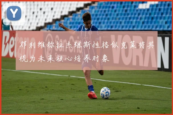 邓利维称拉杰琼斯性格似克莱将其视为未来核心培养对象