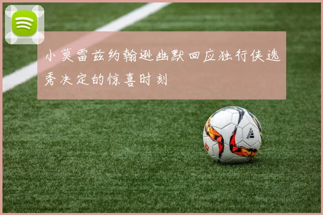 小莫雷兹约翰逊幽默回应独行侠选秀决定的惊喜时刻